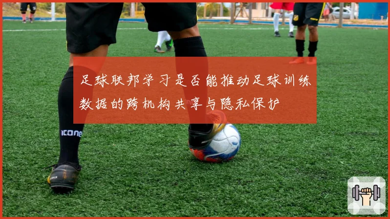 足球联邦学习是否能推动足球训练数据的跨机构共享与隐私保护