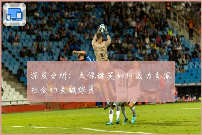 深度分析:久保健英如何成为皇家社会的关键球员