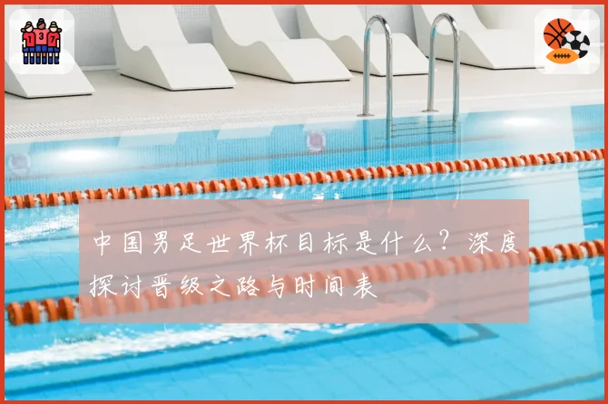 中国男足世界杯目标是什么？深度探讨晋级之路与时间表