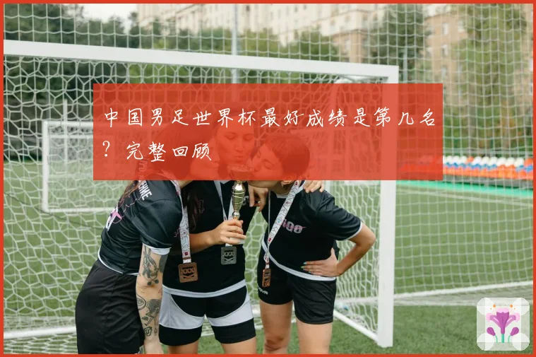中国男足世界杯最好成绩是第几名?完整回顾