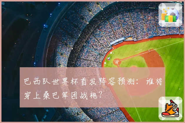 巴西队世界杯首发阵容预测:谁将穿上桑巴军团战袍?