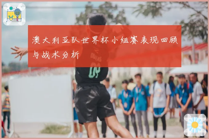 澳大利亚队世界杯小组赛表现回顾与战术分析