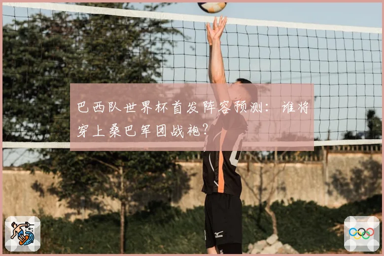 巴西队世界杯首发阵容预测：谁将穿上桑巴军团战袍？